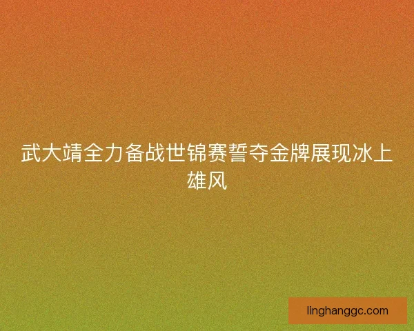 武大靖全力备战世锦赛誓夺金牌展现冰上雄风