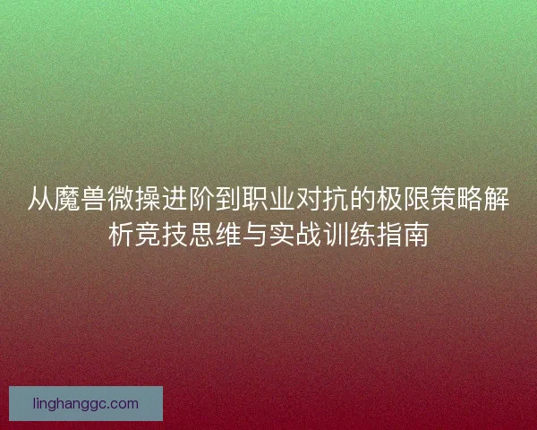 从魔兽微操进阶到职业对抗的极限策略解析竞技思维与实战训练指南
