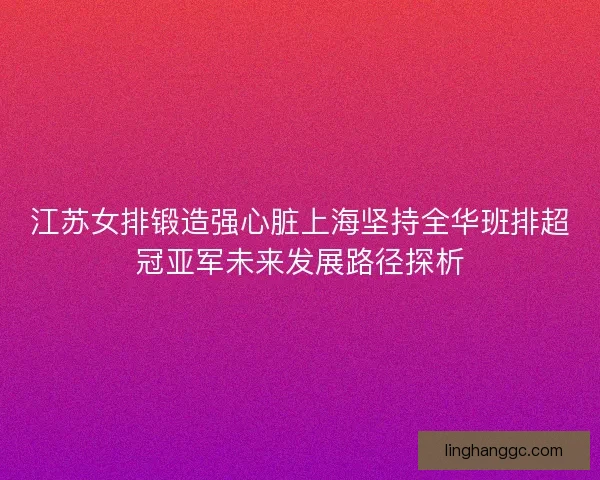 江苏女排锻造强心脏上海坚持全华班排超冠亚军未来发展路径探析
